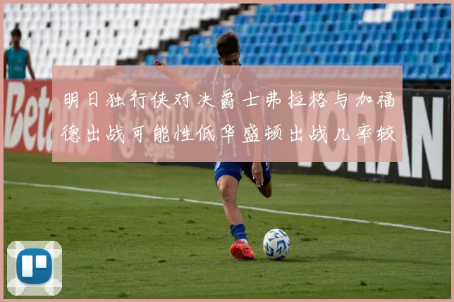 明日独行侠对决爵士弗拉格与加福德出战可能性低华盛顿出战几率较高