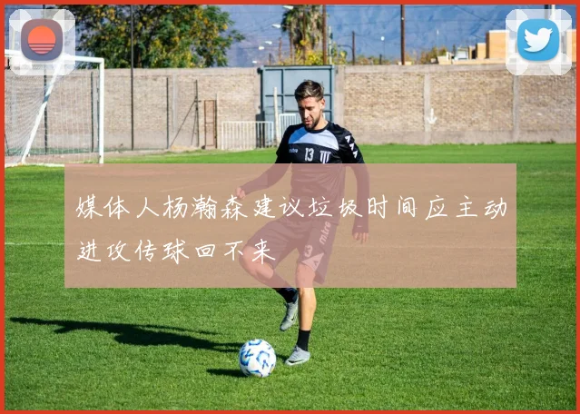 媒体人杨瀚森建议垃圾时间应主动进攻传球回不来