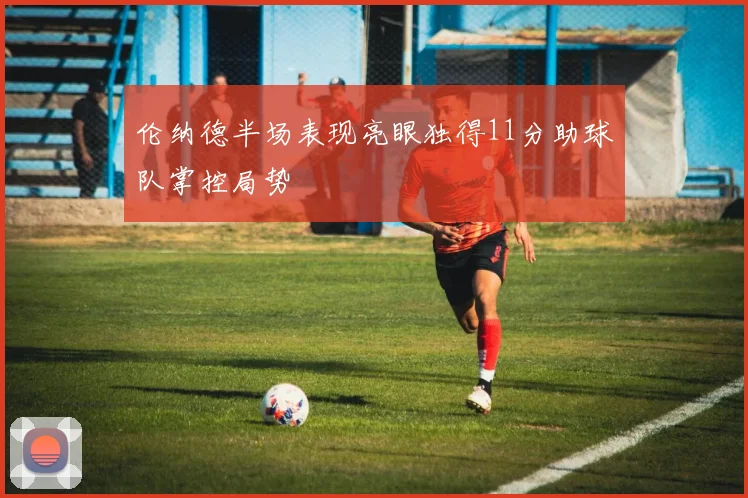 伦纳德半场表现亮眼独得11分助球队掌控局势