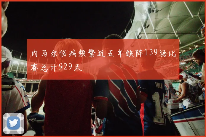 内马尔伤病频繁近五年缺阵139场比赛总计929天