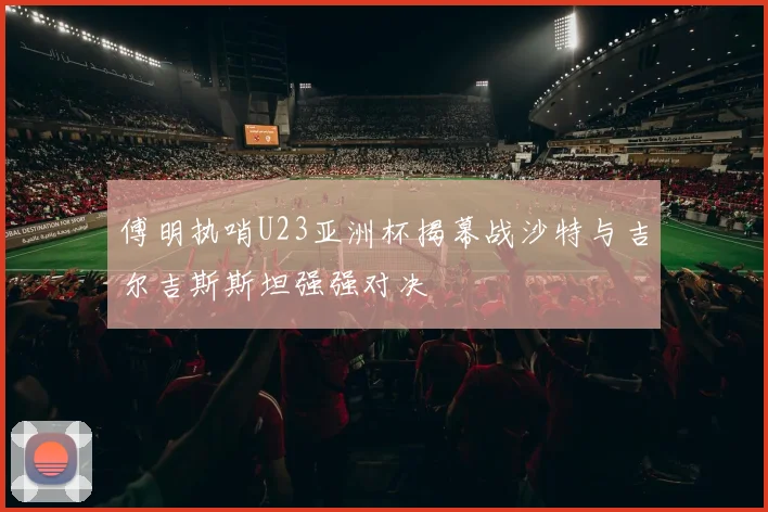 傅明执哨U23亚洲杯揭幕战沙特与吉尔吉斯斯坦强强对决