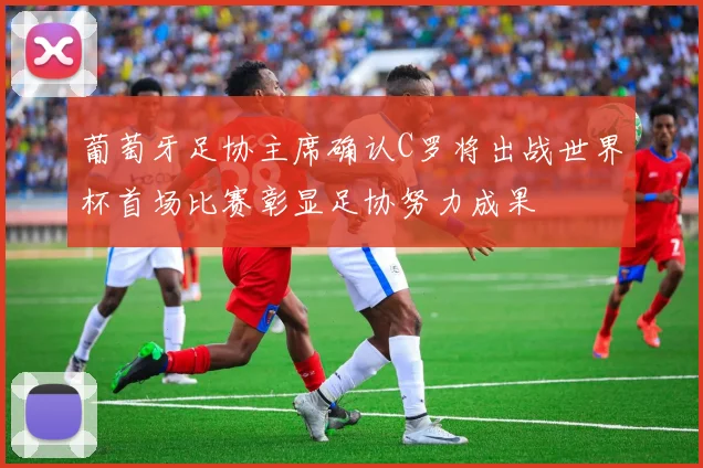 葡萄牙足协主席确认C罗将出战世界杯首场比赛彰显足协努力成果
