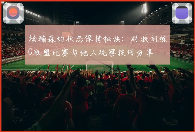 杨瀚森的状态保持秘诀：对抗训练G联盟比赛与他人观察技巧分享