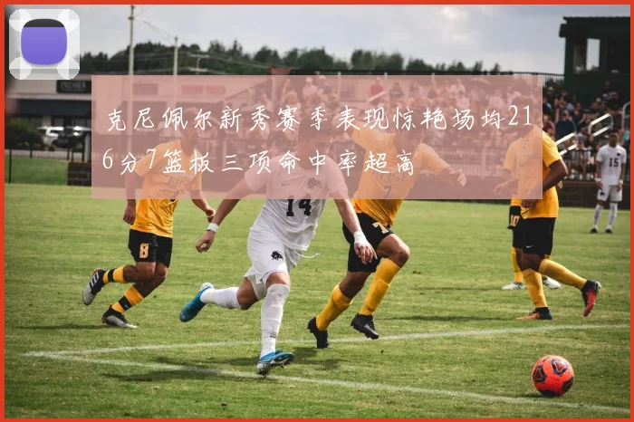克尼佩尔新秀赛季表现惊艳场均216分7篮板三项命中率超高