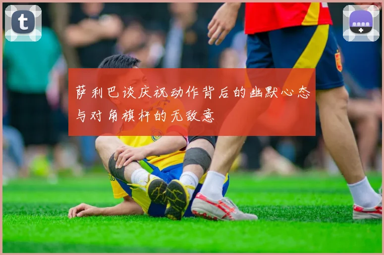 萨利巴谈庆祝动作背后的幽默心态与对角旗杆的无敌意