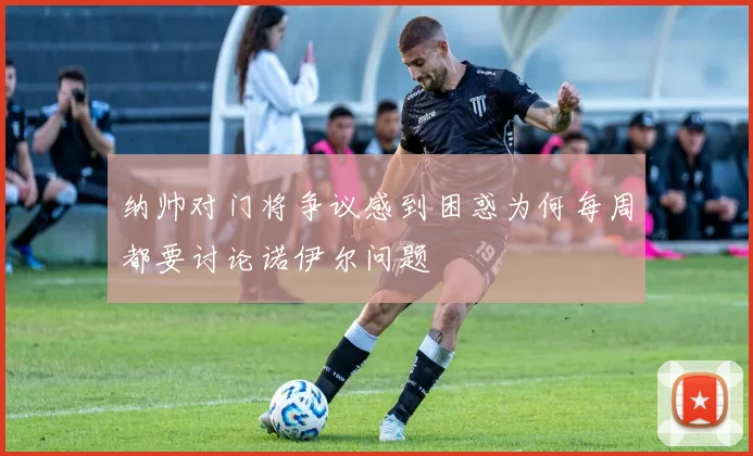 纳帅对门将争议感到困惑为何每周都要讨论诺伊尔问题