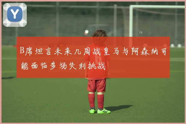 B席坦言未来几周战皇马与阿森纳可能面临多场失利挑战