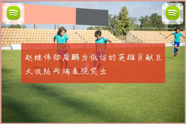 赵继伟称周鹏为低估的英雄贡献巨大攻防两端表现突出
