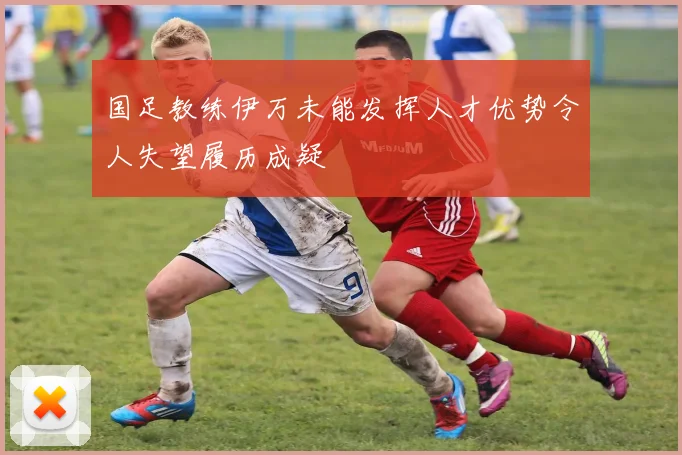 国足教练伊万未能发挥人才优势令人失望履历成疑
