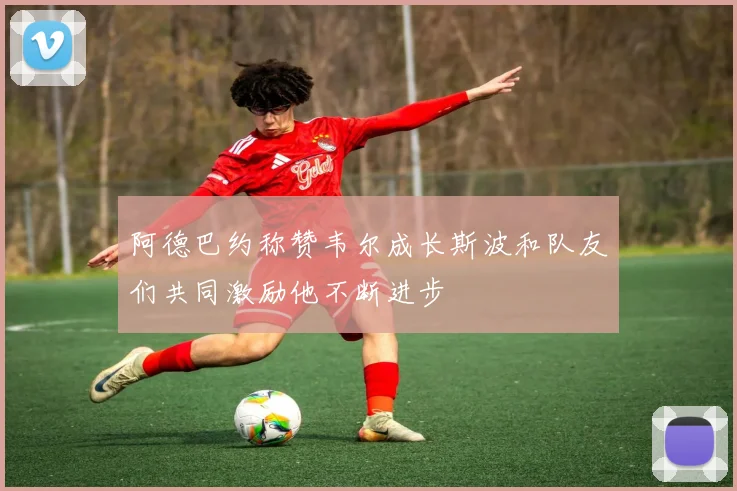 阿德巴约称赞韦尔成长斯波和队友们共同激励他不断进步