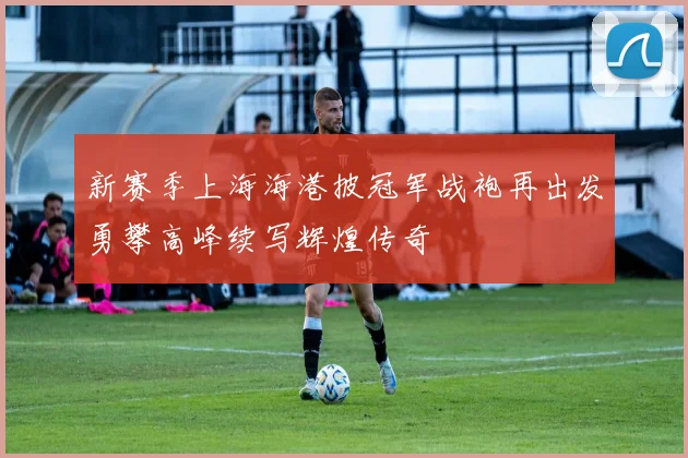 新赛季上海海港披冠军战袍再出发勇攀高峰续写辉煌传奇