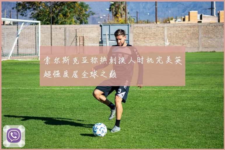 索尔斯克亚称热刺换人时机完美英超强度居全球之巅