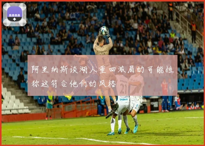 阿里纳斯谈湖人重回浓眉的可能性称这符合他们的风格