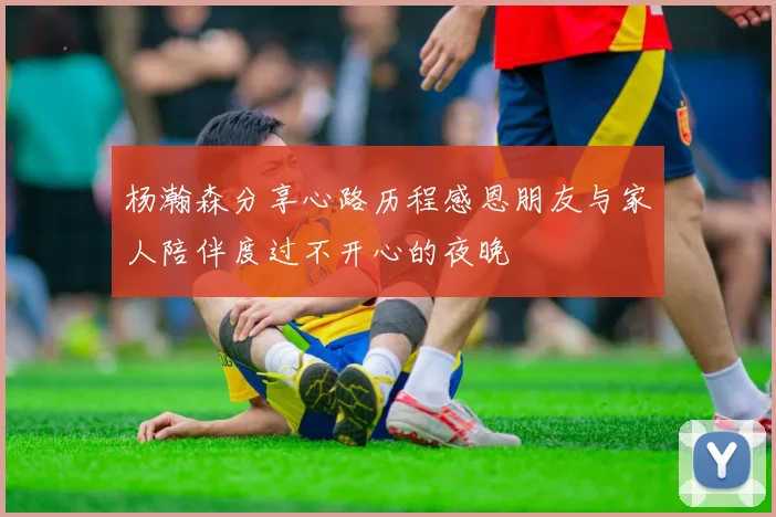 杨瀚森分享心路历程感恩朋友与家人陪伴度过不开心的夜晚