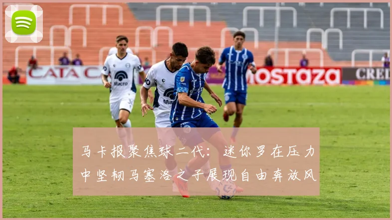 马卡报聚焦球二代：迷你罗在压力中坚韧马塞洛之子展现自由奔放风采
