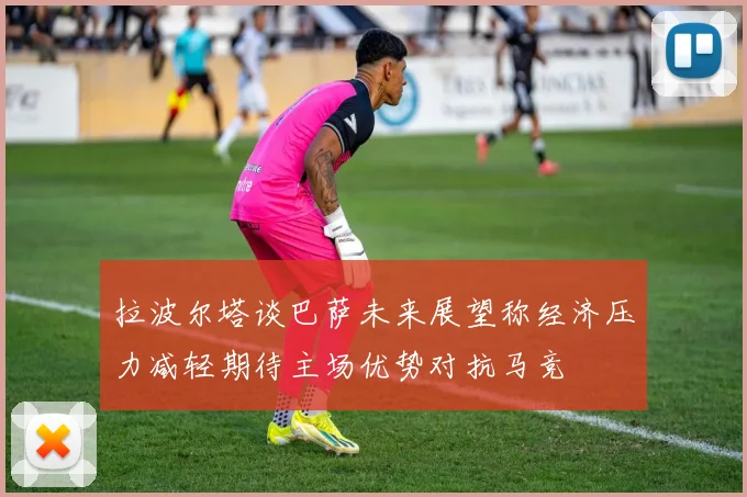 拉波尔塔谈巴萨未来展望称经济压力减轻期待主场优势对抗马竞