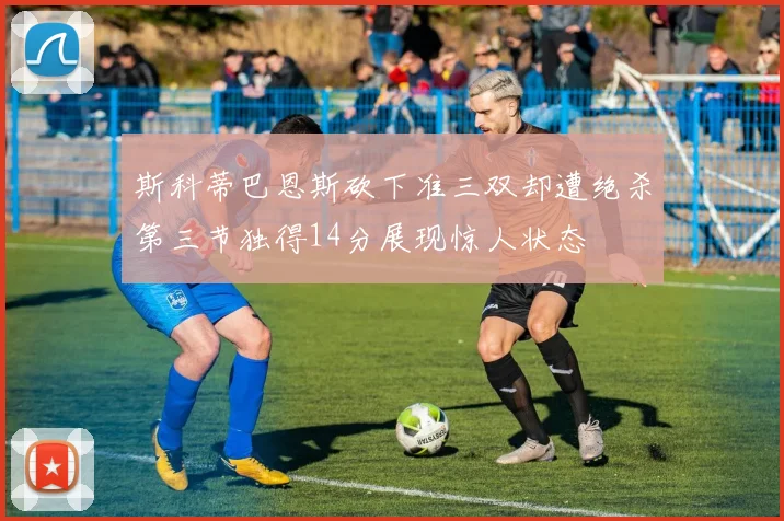 斯科蒂巴恩斯砍下准三双却遭绝杀第三节独得14分展现惊人状态