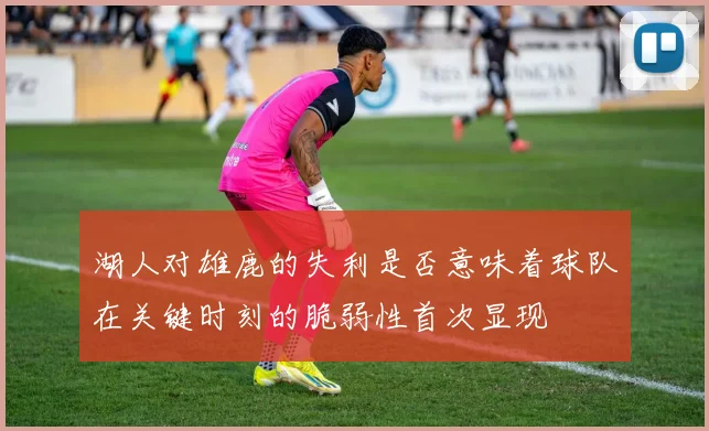 湖人对雄鹿的失利是否意味着球队在关键时刻的脆弱性首次显现