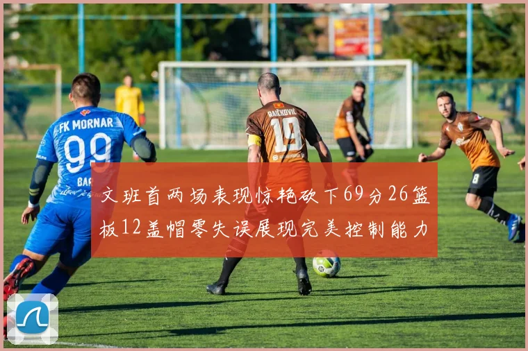 文班首两场表现惊艳砍下69分26篮板12盖帽零失误展现完美控制能力