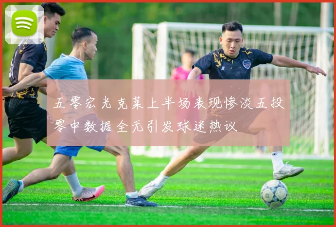 五零宏光克莱上半场表现惨淡五投零中数据全无引发球迷热议