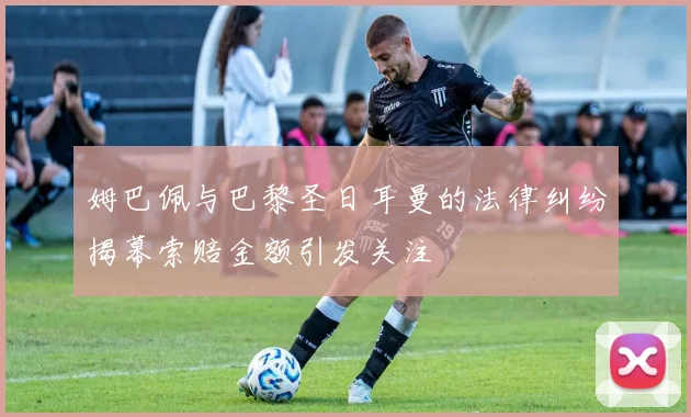 姆巴佩与巴黎圣日耳曼的法律纠纷揭幕索赔金额引发关注