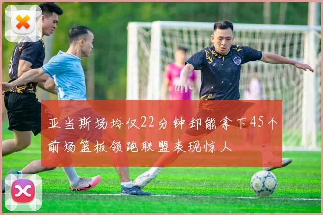亚当斯场均仅22分钟却能拿下45个前场篮板领跑联盟表现惊人