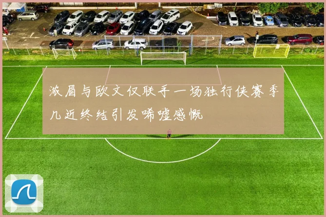 浓眉与欧文仅联手一场独行侠赛季几近终结引发唏嘘感慨
