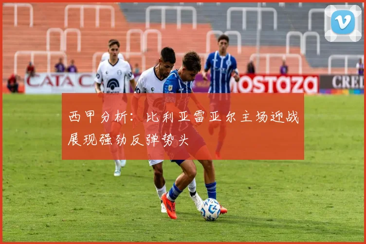 西甲分析：比利亚雷亚尔主场迎战展现强劲反弹势头