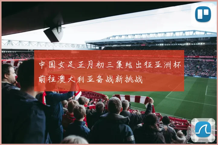 中国女足正月初三集结出征亚洲杯前往澳大利亚备战新挑战