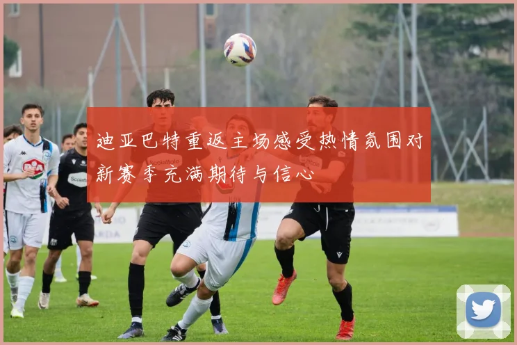 迪亚巴特重返主场感受热情氛围对新赛季充满期待与信心