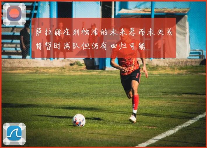 萨拉赫在利物浦的未来悬而未决或将暂时离队但仍有回归可能