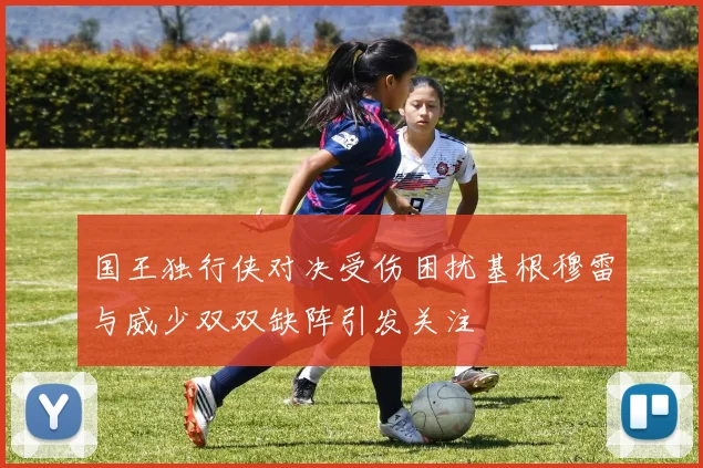 国王独行侠对决受伤困扰基根穆雷与威少双双缺阵引发关注