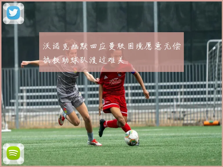 沃诺克幽默回应曼联困境愿意无偿执教助球队渡过难关