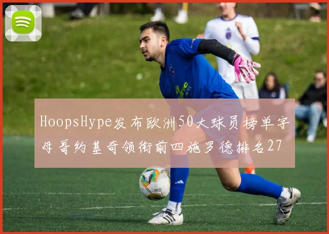 HoopsHype发布欧洲50大球员榜单字母哥约基奇领衔前四施罗德排名27